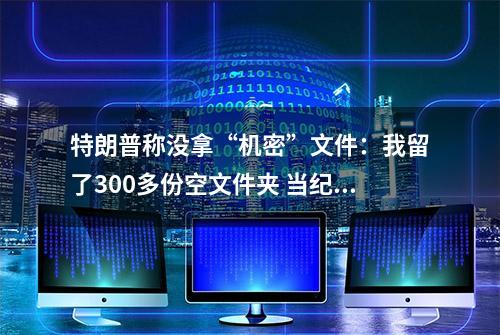 特朗普称没拿“机密”文件：我留了300多份空文件夹 当纪念品很酷