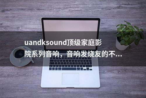 uandksound顶级家庭影院系列音响，音响发烧友的不二之选