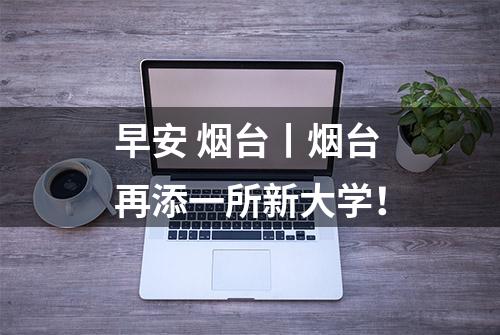 早安 烟台丨烟台再添一所新大学！