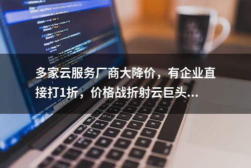 多家云服务厂商大降价，有企业直接打1折，价格战折射云巨头焦虑