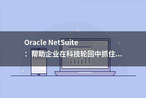 Oracle NetSuite：帮助企业在科技轮回中抓住转瞬即逝的机会