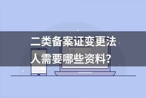 二类备案证变更法人需要哪些资料？