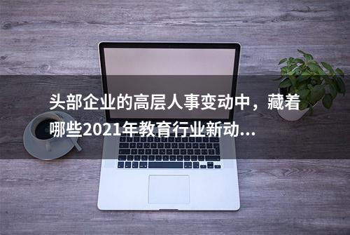 头部企业的高层人事变动中，藏着哪些2021年教育行业新动向？