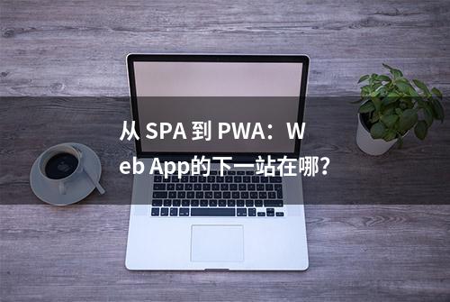 从 SPA 到 PWA：Web App的下一站在哪？