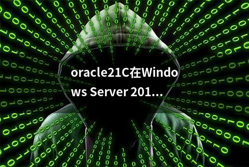 oracle21C在Windows Server 2019 Standard环境下详细安装说明