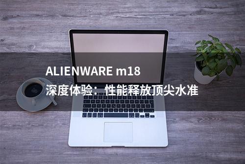 ALIENWARE m18深度体验：性能释放顶尖水准