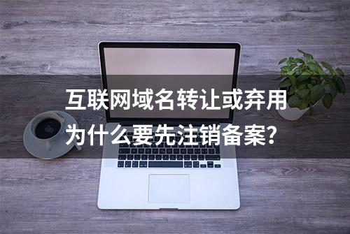 互联网域名转让或弃用为什么要先注销备案？