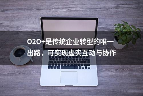 O2O+是传统企业转型的唯一出路，可实现虚实互动与协作