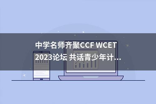 中学名师齐聚CCF WCET 2023论坛 共话青少年计算机教育