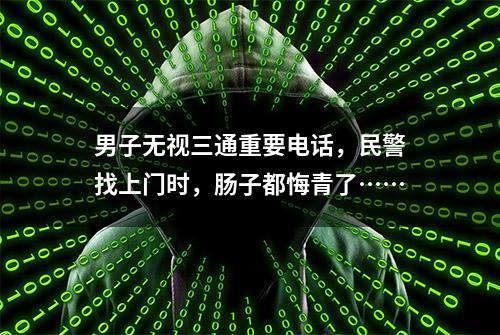 男子无视三通重要电话，民警找上门时，肠子都悔青了……