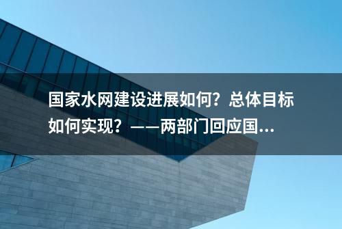 国家水网建设进展如何？总体目标如何实现？——两部门回应国家水网建设五大关注