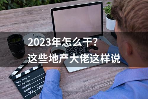 2023年怎么干？这些地产大佬这样说