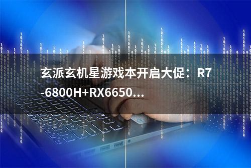 玄派玄机星游戏本开启大促：R7-6800H+RX6650M XT最低5999元