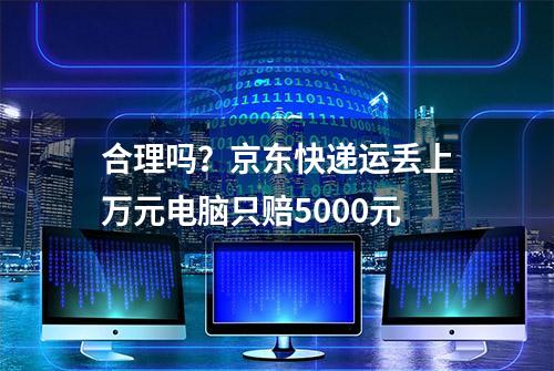 合理吗？京东快递运丢上万元电脑只赔5000元