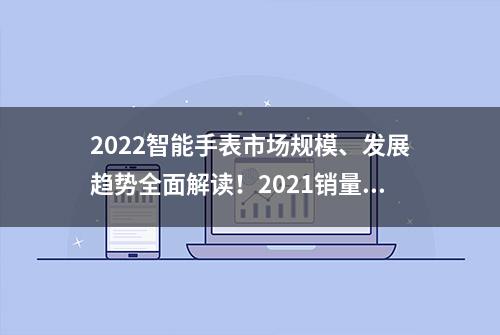 2022智能手表市场规模、发展趋势全面解读！2021销量破亿