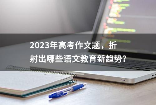 2023年高考作文题，折射出哪些语文教育新趋势？