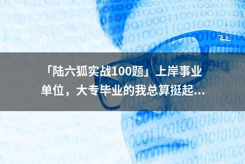 「陆六狐实战100题」上岸事业单位，大专毕业的我总算挺起腰杆了