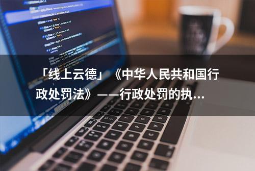 「线上云德」《中华人民共和国行政处罚法》——行政处罚的执行