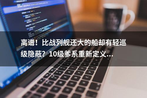 离谱！比战列舰还大的船却有轻巡级隐蔽？10级爹系重新定义巡洋舰