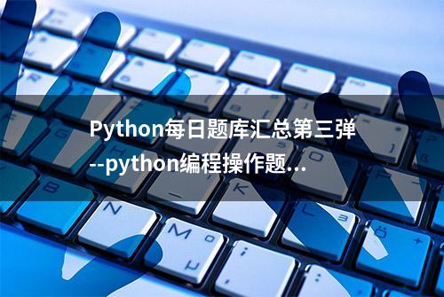 Python每日题库汇总第三弹--python编程操作题实例