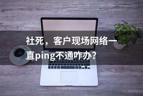 社死，客户现场网络一直ping不通咋办？