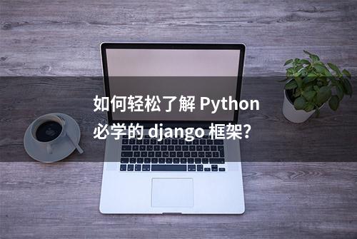 如何轻松了解 Python 必学的 django 框架？