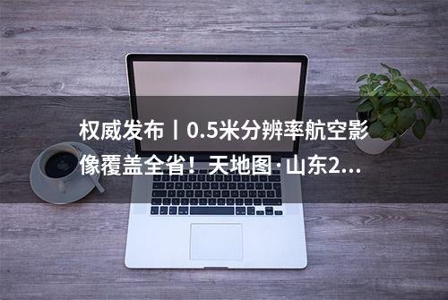 权威发布丨0.5米分辨率航空影像覆盖全省！天地图·山东2019版建设成果发布