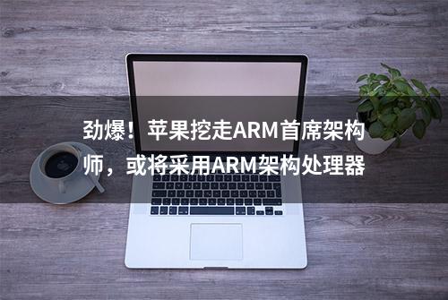 劲爆！苹果挖走ARM首席架构师，或将采用ARM架构处理器