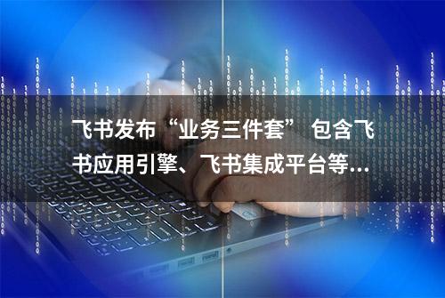 飞书发布“业务三件套” 包含飞书应用引擎、飞书集成平台等多款新产品