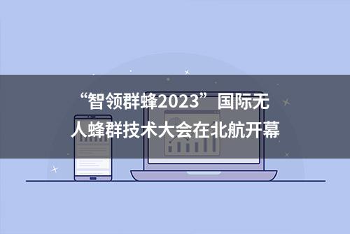 “智领群蜂2023”国际无人蜂群技术大会在北航开幕