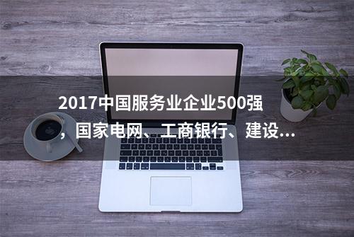 2017中国服务业企业500强，国家电网、工商银行、建设银行列前三