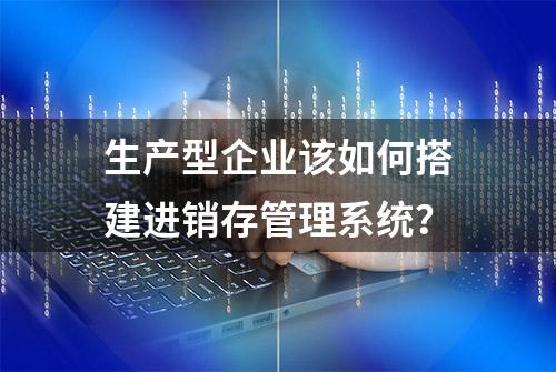 生产型企业该如何搭建进销存管理系统？