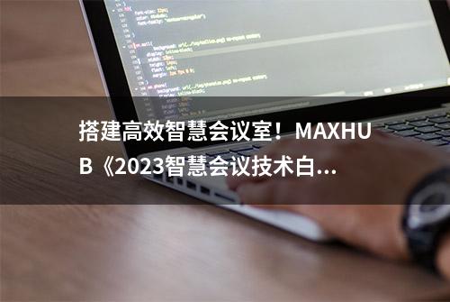 搭建高效智慧会议室！MAXHUB《2023智慧会议技术白皮书》给出答案