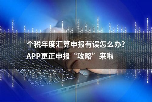 个税年度汇算申报有误怎么办？APP更正申报“攻略”来啦