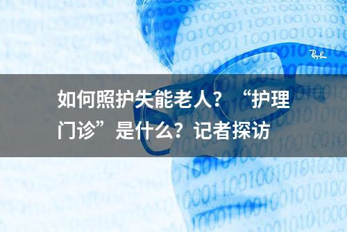 如何照护失能老人？“护理门诊”是什么？记者探访