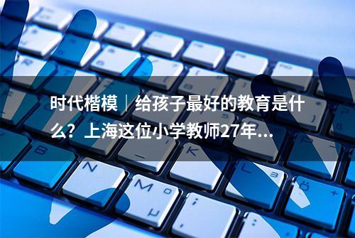 时代楷模｜给孩子最好的教育是什么？上海这位小学教师27年实践给出标准答案