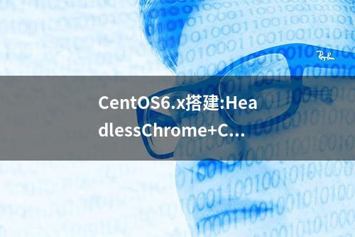 CentOS6.x搭建:HeadlessChrome+ChromeDriver+Selenium的爬虫环境