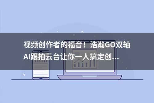 视频创作者的福音！浩瀚GO双轴AI跟拍云台让你一人搞定创作拍摄