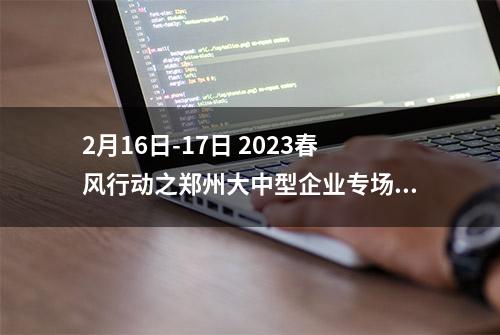 2月16日-17日 2023春风行动之郑州大中型企业专场招聘会 208家企业万余个岗位