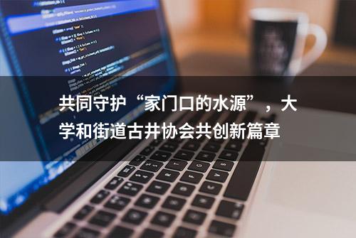 共同守护“家门口的水源”，大学和街道古井协会共创新篇章