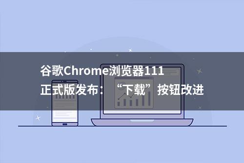 谷歌Chrome浏览器111正式版发布：“下载”按钮改进