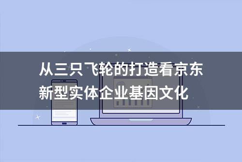 从三只飞轮的打造看京东新型实体企业基因文化