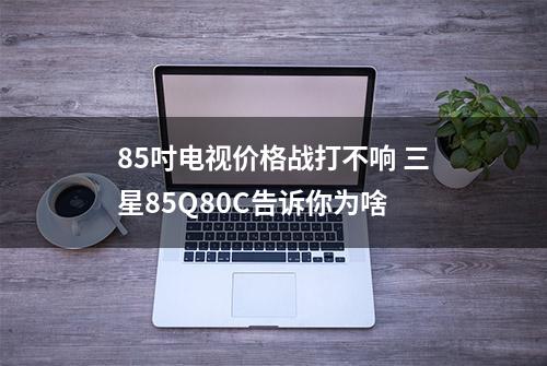 85吋电视价格战打不响 三星85Q80C告诉你为啥