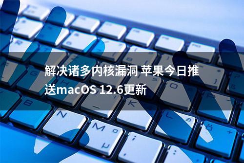 解决诸多内核漏洞 苹果今日推送macOS 12.6更新