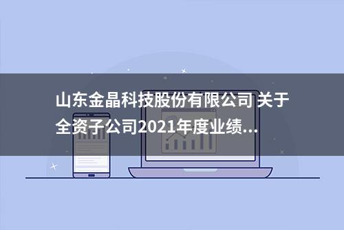 山东金晶科技股份有限公司 关于全资子公司2021年度业绩 承诺完成情况的专项说明公告