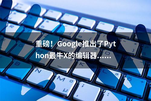 重磅！Google推出了Python最牛X的编辑器....