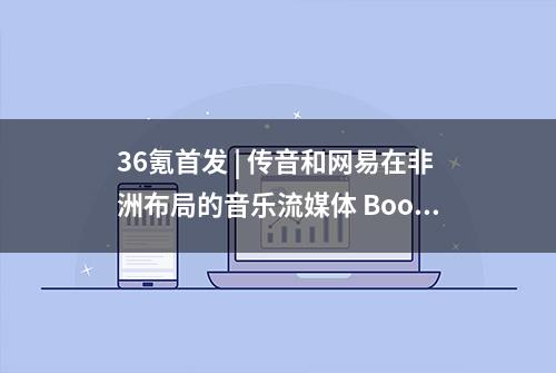 36氪首发 | 传音和网易在非洲布局的音乐流媒体 Boomplay 完成 2000万美元 A 轮融资