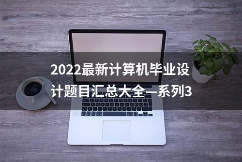 2022最新计算机毕业设计题目汇总大全—系列3