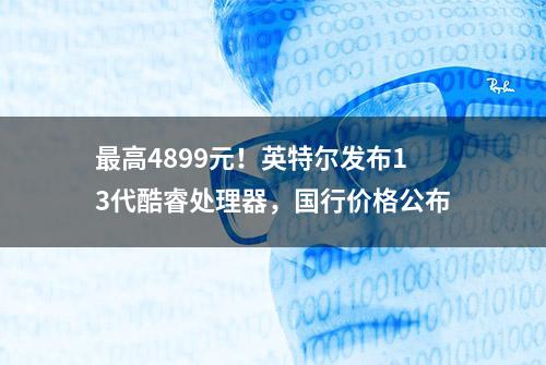 最高4899元！英特尔发布13代酷睿处理器，国行价格公布