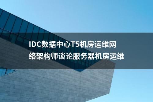 IDC数据中心T5机房运维网络架构师谈论服务器机房运维